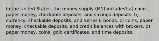 In the United States, the money supply (M1) includes? a) coins, paper money, checkable deposits, and savings deposits. b) currency, checkable deposits, and Series E bonds. c) coins, paper money, checkable deposits, and credit balances with brokers. d) paper money, coins, gold certificates, and time deposits.