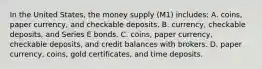 In the United States, the money supply (M1) includes: A. coins, paper currency, and checkable deposits. B. currency, checkable deposits, and Series E bonds. C. coins, paper currency, checkable deposits, and credit balances with brokers. D. paper currency, coins, gold certificates, and time deposits.