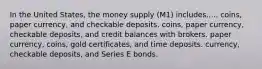 In the United States, the money supply (M1) includes..... coins, paper currency, and checkable deposits. coins, paper currency, checkable deposits, and credit balances with brokers. paper currency, coins, gold certificates, and time deposits. currency, checkable deposits, and Series E bonds.