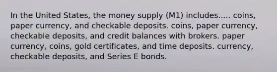 In the United States, the money supply (M1) includes..... coins, paper currency, and checkable deposits. coins, paper currency, checkable deposits, and credit balances with brokers. paper currency, coins, gold certificates, and time deposits. currency, checkable deposits, and Series E bonds.