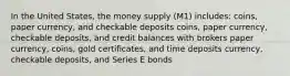 In the United States, the money supply (M1) includes: coins, paper currency, and checkable deposits coins, paper currency, checkable deposits, and credit balances with brokers paper currency, coins, gold certificates, and time deposits currency, checkable deposits, and Series E bonds