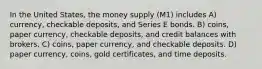 In the United States, the money supply (M1) includes A) currency, checkable deposits, and Series E bonds. B) coins, paper currency, checkable deposits, and credit balances with brokers. C) coins, paper currency, and checkable deposits. D) paper currency, coins, gold certificates, and time deposits.