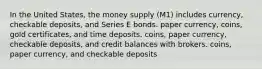 In the United States, the money supply (M1) includes currency, checkable deposits, and Series E bonds. paper currency, coins, gold certificates, and time deposits. coins, paper currency, checkable deposits, and credit balances with brokers. coins, paper currency, and checkable deposits