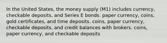 In the United States, the money supply (M1) includes currency, checkable deposits, and Series E bonds. paper currency, coins, gold certificates, and time deposits. coins, paper currency, checkable deposits, and credit balances with brokers. coins, paper currency, and checkable deposits