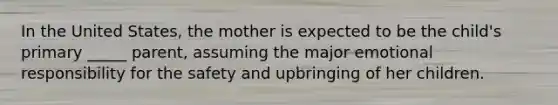 In the United States, the mother is expected to be the child's primary _____ parent, assuming the major emotional responsibility for the safety and upbringing of her children.