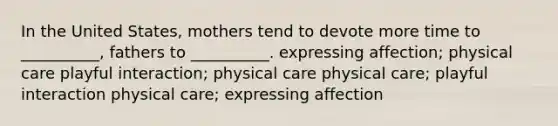 In the United States, mothers tend to devote more time to __________, fathers to __________. expressing affection; physical care playful interaction; physical care physical care; playful interaction physical care; expressing affection