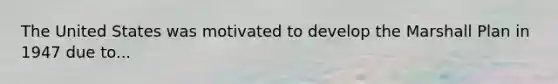 The United States was motivated to develop the Marshall Plan in 1947 due to...