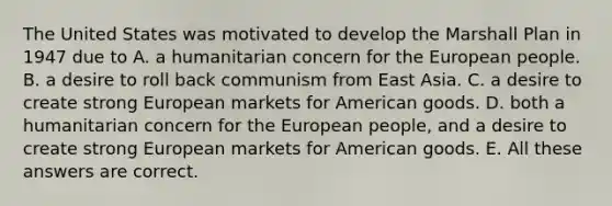 The United States was motivated to develop the Marshall Plan in 1947 due to A. a humanitarian concern for the European people. B. a desire to roll back communism from East Asia. C. a desire to create strong European markets for American goods. D. both a humanitarian concern for the European people, and a desire to create strong European markets for American goods. E. All these answers are correct.