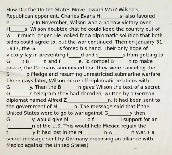 How Did the United States Move Toward War? Wilson's Republican opponent, Charles Evans H________s, also favored n_________y In November, Wilson won a narrow victory over H______s. Wilson doubted that he could keep the country out of w___r much longer. He looked for a diplomatic solution that both sides could agree to, but the war continued. Then on January 31, 1917, the G__________s forced his hand. Their only hope of victory lay in preventing f_____d and s__________s from getting to G_____t B______n and F_______e. To compel B______n to make peace, the Germans announced that they were canceling the S_______x Pledge and resuming unrestricted submarine warfare. Three days later, Wilson broke off diplomatic relations with G________y. Then the B_______h gave Wilson the text of a secret G________n telegram they had decoded, written by a German diplomat named Alfred Z_________________n. It had been sent to the government of M_______o. The message said that if the United States were to go to war against G_________y then G_________y would give M________o f___________l support for an i__________n of the U.S. This would help Mexico regain the t__________y it had lost in the M_________n-A________n War. ( a secret message sent by Germany proposing an alliance with Mexico against the United States)