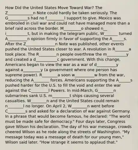 How Did the United States Move Toward War? The Z_____________n Note could hardly be taken seriously. The G__________s had no f_________l support to give. Mexico was embroiled in civil war and could not have managed more than a brief raid across the border. M_________o showed n__ i___________t, but in making the telegram public, W_______ turned A__________n opinion firmly in favor of supporting the A______s. After the Z_______________n Note was published, other events pushed the United States closer to war. A revolution in R_______a took place. The R_________n people overthrew the m__________y and created a d___________c government. With this change, Americans began to view the war as a war of d__________y against a_________y (a government where one person has supreme power). R________a soon w__________w from the war, reducing the A________ forces. Americans supporting the A______s pushed harder for the U.S. to fill the void and enter the war against the C_________l Powers. In mid-March, G________n submarines sank U.S. m_________t ships causing several casualties. W________n and the United States could remain n________l no longer. On April 2, W________n went before C_________s and asked for a declaration of war against Germany. In a phrase that would become famous, he declared: "The world must be made safe for democracy." Four days later, Congress gave Wilson his declaration. The day of his war message, crowds cheered Wilson as he rode along the streets of Washington. "My message today was a message of death for our young men," Wilson said later. "How strange it seems to applaud that."