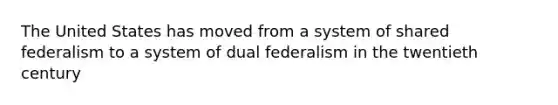 The United States has moved from a system of shared federalism to a system of dual federalism in the twentieth century