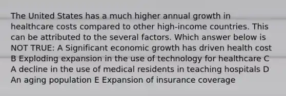 The United States has a much higher annual growth in healthcare costs compared to other high-income countries. This can be attributed to the several factors. Which answer below is NOT TRUE: A Significant economic growth has driven health cost B Exploding expansion in the use of technology for healthcare C A decline in the use of medical residents in teaching hospitals D An aging population E Expansion of insurance coverage