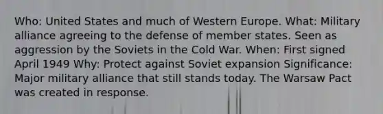 Who: United States and much of Western Europe. What: Military alliance agreeing to the defense of member states. Seen as aggression by the Soviets in the Cold War. When: First signed April 1949 Why: Protect against Soviet expansion Significance: Major military alliance that still stands today. The Warsaw Pact was created in response.