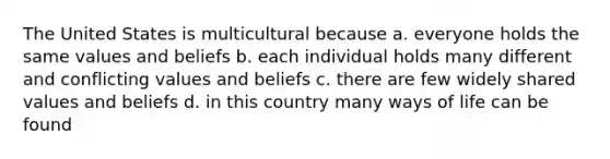 The United States is multicultural because a. everyone holds the same values and beliefs b. each individual holds many different and conflicting values and beliefs c. there are few widely shared values and beliefs d. in this country many ways of life can be found