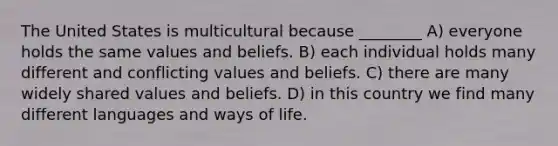 The United States is multicultural because ________ A) everyone holds the same values and beliefs. B) each individual holds many different and conflicting values and beliefs. C) there are many widely shared values and beliefs. D) in this country we find many different languages and ways of life.