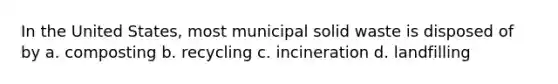 In the United States, most municipal solid waste is disposed of by a. composting b. recycling c. incineration d. landfilling