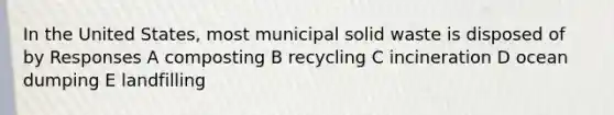 In the United States, most municipal solid waste is disposed of by Responses A composting B recycling C incineration D ocean dumping E landfilling