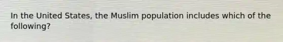 In the United States, the Muslim population includes which of the following?