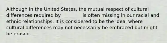 Although In the United States, the mutual respect of cultural differences required by ________ is often missing in our racial and ethnic relationships. It is considered to be the ideal where cultural differences may not necessarily be embraced but might be erased.