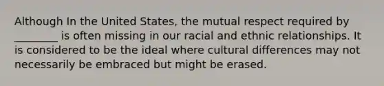 Although In the United States, the mutual respect required by ________ is often missing in our racial and ethnic relationships. It is considered to be the ideal where cultural differences may not necessarily be embraced but might be erased.