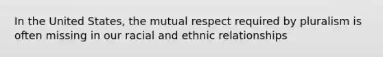 In the United States, the mutual respect required by pluralism is often missing in our racial and ethnic relationships