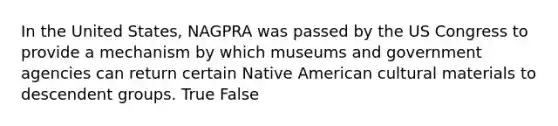 In the United States, NAGPRA was passed by the US Congress to provide a mechanism by which museums and government agencies can return certain Native American cultural materials to descendent groups. True False