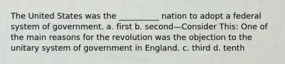 The United States was the __________ nation to adopt a federal system of government. a. first b. second—Consider This: One of the main reasons for the revolution was the objection to the unitary system of government in England. c. third d. tenth