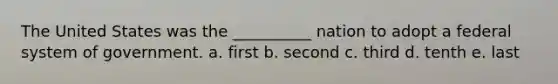 The United States was the __________ nation to adopt a federal system of government. a. first b. second c. third d. tenth e. last