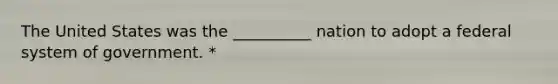 The United States was the __________ nation to adopt a federal system of government. *