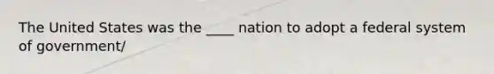 The United States was the ____ nation to adopt a federal system of government/