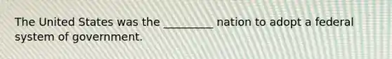 The United States was the _________ nation to adopt a federal system of government.