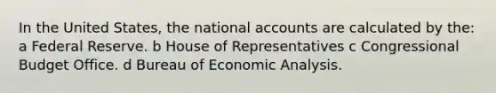 In the United States, the national accounts are calculated by the: a Federal Reserve. b House of Representatives c Congressional Budget Office. d Bureau of Economic Analysis.