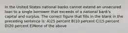 In the United States national banks cannot extend an unsecured loan to a single borrower that exceeds of a national bank's capital and surplus. The correct figure that fills in the blank in the preceding sentence is: A)25 percent B)10 percent C)15 percent D)20 percent E)None of the above