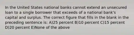 In the United States national banks cannot extend an unsecured loan to a single borrower that exceeds of a national bank's capital and surplus. The correct figure that fills in the blank in the preceding sentence is: A)25 percent B)10 percent C)15 percent D)20 percent E)None of the above