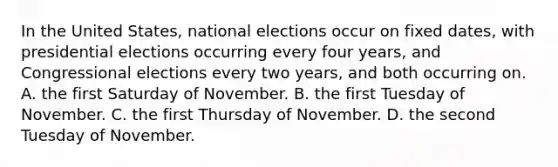 In the United States, national elections occur on fixed dates, with presidential elections occurring every four years, and Congressional elections every two years, and both occurring on. A. the first Saturday of November. B. the first Tuesday of November. C. the first Thursday of November. D. the second Tuesday of November.