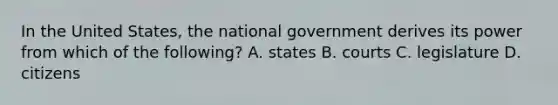 In the United States, the national government derives its power from which of the following? A. states B. courts C. legislature D. citizens