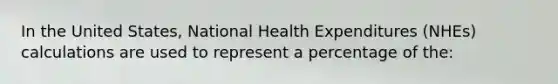 In the United States, National Health Expenditures (NHEs) calculations are used to represent a percentage of the: