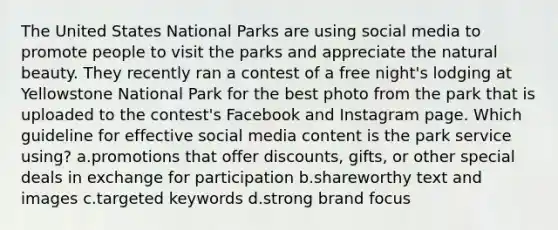 The United States National Parks are using social media to promote people to visit the parks and appreciate the natural beauty. They recently ran a contest of a free night's lodging at Yellowstone National Park for the best photo from the park that is uploaded to the contest's Facebook and Instagram page. Which guideline for effective social media content is the park service using? a.promotions that offer discounts, gifts, or other special deals in exchange for participation b.shareworthy text and images c.targeted keywords d.strong brand focus