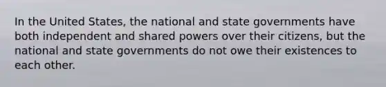 In the United States, the national and state governments have both independent and shared powers over their citizens, but the national and state governments do not owe their existences to each other.