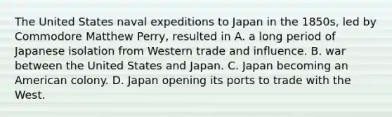 The United States naval expeditions to Japan in the 1850s, led by Commodore Matthew Perry, resulted in A. a long period of Japanese isolation from Western trade and influence. B. war between the United States and Japan. C. Japan becoming an American colony. D. Japan opening its ports to trade with the West.