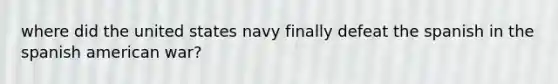 where did the united states navy finally defeat the spanish in the spanish american war?