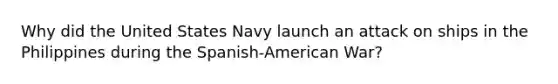 Why did the United States Navy launch an attack on ships in the Philippines during the Spanish-American War?