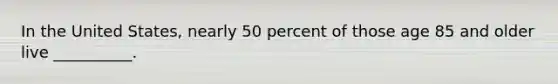 In the United States, nearly 50 percent of those age 85 and older live __________.