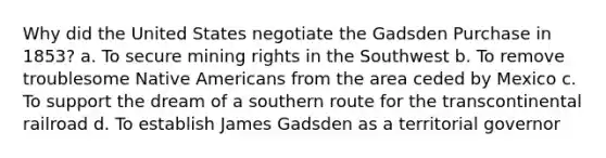 Why did the United States negotiate the Gadsden Purchase in 1853? a. To secure mining rights in the Southwest b. To remove troublesome Native Americans from the area ceded by Mexico c. To support the dream of a southern route for the transcontinental railroad d. To establish James Gadsden as a territorial governor