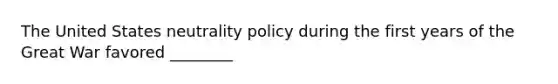 The United States neutrality policy during the first years of the Great War favored ________