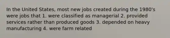 In the United States, most new jobs created during the 1980's were jobs that 1. were classified as managerial 2. provided services rather than produced goods 3. depended on heavy manufacturing 4. were farm related