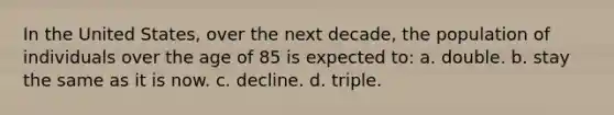 In the United States, over the next decade, the population of individuals over the age of 85 is expected to: a. double. b. stay the same as it is now. c. decline. d. triple.