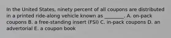 In the United​ States, ninety percent of all coupons are distributed in a printed​ ride-along vehicle known as​ ________. A. ​on-pack coupons B. a​ free-standing insert​ (FSI) C. ​in-pack coupons D. an advertorial E. a coupon book