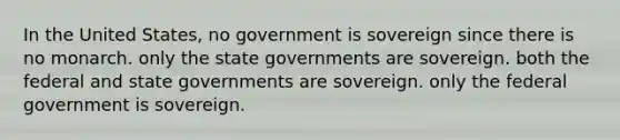 In the United States, no government is sovereign since there is no monarch. only the state governments are sovereign. both the federal and state governments are sovereign. only the federal government is sovereign.