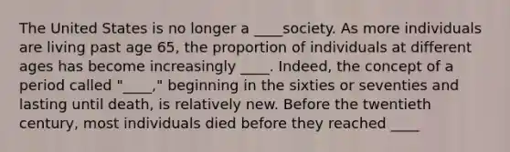 The United States is no longer a ____society. As more individuals are living past age 65, the proportion of individuals at different ages has become increasingly ____. Indeed, the concept of a period called "____," beginning in the sixties or seventies and lasting until death, is relatively new. Before the twentieth century, most individuals died before they reached ____